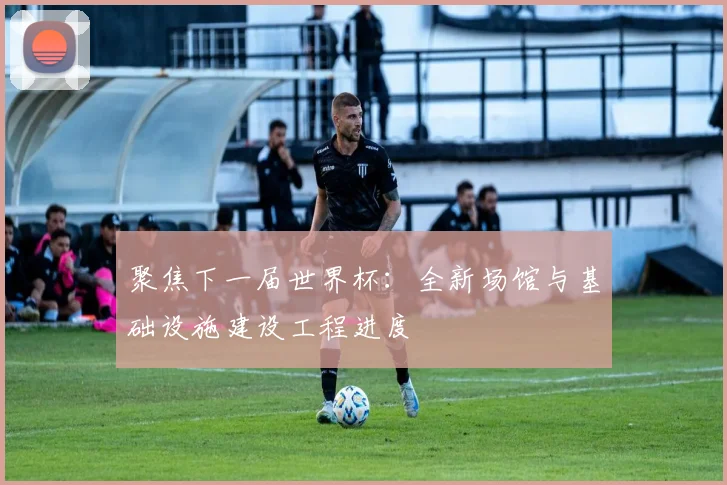 聚焦下一届世界杯：全新场馆与基础设施建设工程进度